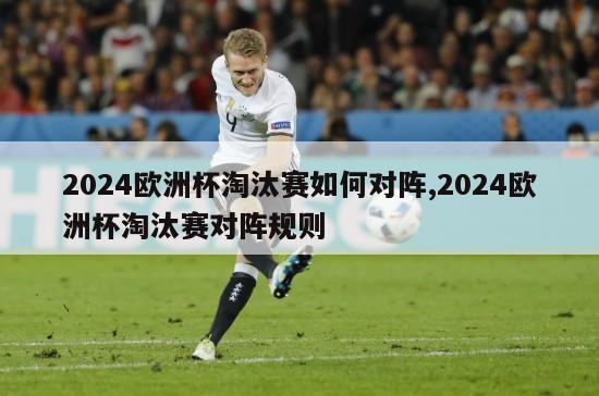 2024欧洲杯淘汰赛如何对阵,2024欧洲杯淘汰赛对阵规则