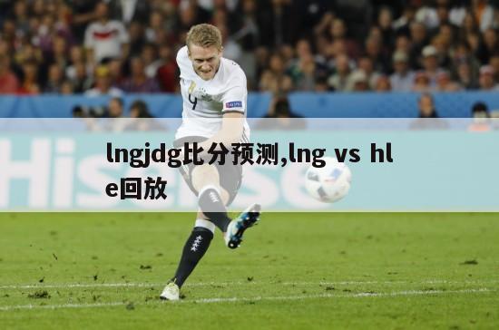 lngjdg比分预测,lng vs hle回放-图1