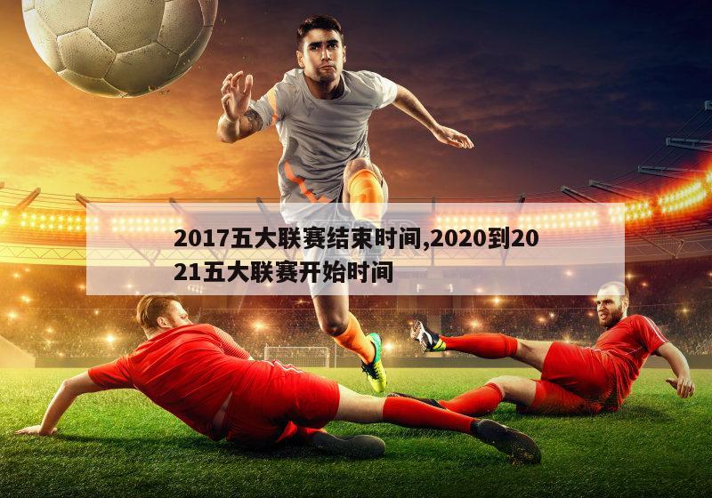 2017五大联赛结束时间,2020到2021五大联赛开始时间-图1