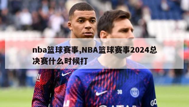 nba篮球赛事,NBA篮球赛事2024总决赛什么时候打-图1