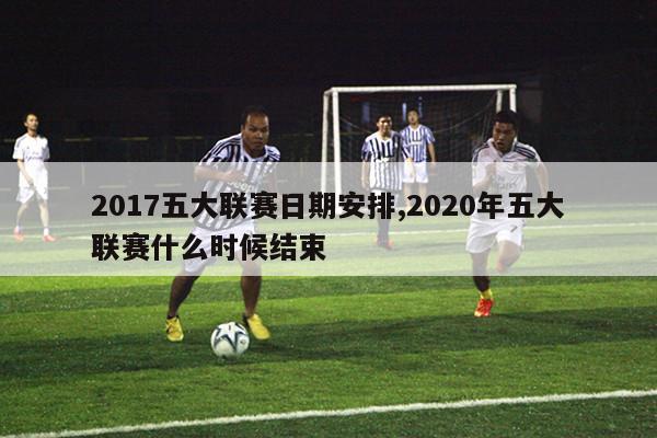 2017五大联赛日期安排,2020年五大联赛什么时候结束-图1